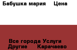 Бабушка мария  › Цена ­ 500 - Все города Услуги » Другие   . Карачаево-Черкесская респ.,Карачаевск г.